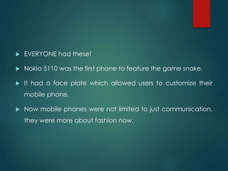  EVERYONE had these!
 Nokia 5110 was the first phone to feature the game snake.
 It had a face plate which allowed users to customize their
mobile phone.
 Now mobile phones were not limited to just communication,
they were more about fashion now.
 
