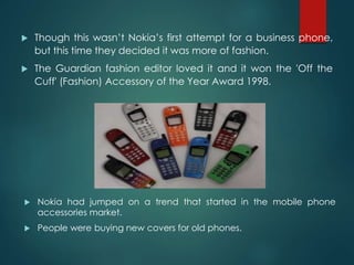  Nokia had jumped on a trend that started in the mobile phone
accessories market.
 People were buying new covers for old phones.
 Though this wasn’t Nokia’s first attempt for a business phone,
but this time they decided it was more of fashion.
 The Guardian fashion editor loved it and it won the 'Off the
Cuff' (Fashion) Accessory of the Year Award 1998.
 