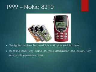 1999 – Nokia 8210
 The lightest and smallest available Nokia phone at that time.
 Its selling point was based on the customization and design, with
removable X-press on covers.
 