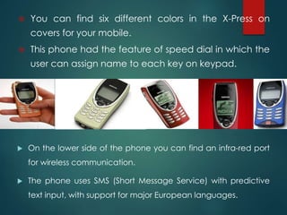  On the lower side of the phone you can find an infra-red port
for wireless communication.
 The phone uses SMS (Short Message Service) with predictive
text input, with support for major European languages.
 You can find six different colors in the X-Press on
covers for your mobile.
 This phone had the feature of speed dial in which the
user can assign name to each key on keypad.
 