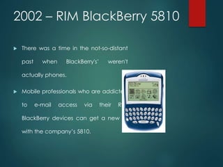 2002 – RIM BlackBerry 5810
 There was a time in the not-so-distant
past when BlackBerry's’ weren't
actually phones.
 Mobile professionals who are addicted
to e-mail access via their RIM
BlackBerry devices can get a new fix
with the company’s 5810.
 