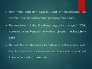  They were data-only devices, used by professionals, like
lawyers, who needed constant access to their e-mail.
 The reputation of the BlackBerry began to change in 2002,
however, when Research In Motion released the BlackBerry
5810.
 This was the first BlackBerry to feature a built-in phone. Alas,
the device lacked a speaker and a microphone, so you had
to use a headset to make calls.
 
