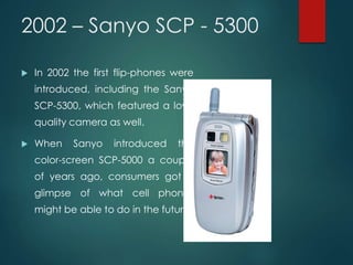 2002 – Sanyo SCP - 5300
 In 2002 the first flip-phones were
introduced, including the Sanyo
SCP-5300, which featured a low-
quality camera as well.
 When Sanyo introduced the
color-screen SCP-5000 a couple
of years ago, consumers got a
glimpse of what cell phones
might be able to do in the future.
 