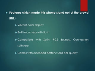  Features which made this phone stand out of the crowd
are :
 Vibrant color display
 Built-in camera with flash
 Compatible with Sprint PCS Business Connection
software
 Comes with extended battery; solid call quality.
 