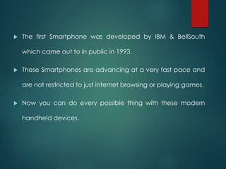  The first Smartphone was developed by IBM & BellSouth
which came out to in public in 1993.
 These Smartphones are advancing at a very fast pace and
are not restricted to just internet browsing or playing games.
 Now you can do every possible thing with these modern
handheld devices.
 
