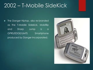 2002 – T-Mobile SideKick
 The Danger Hiptop, also re-branded
as the T-Mobile Sidekick, Mobiflip
and Sharp Jump is a
GPRS/EDGE/UMTS Smartphone
produced by Danger Incorporated.
 