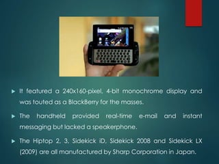  It featured a 240x160-pixel, 4-bit monochrome display and
was touted as a BlackBerry for the masses.
 The handheld provided real-time e-mail and instant
messaging but lacked a speakerphone.
 The Hiptop 2, 3, Sidekick iD, Sidekick 2008 and Sidekick LX
(2009) are all manufactured by Sharp Corporation in Japan.
 