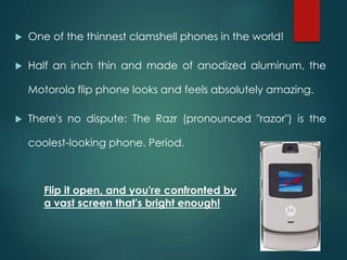  One of the thinnest clamshell phones in the world!
 Half an inch thin and made of anodized aluminum, the
Motorola flip phone looks and feels absolutely amazing.
 There's no dispute: The Razr (pronounced "razor") is the
coolest-looking phone. Period.
Flip it open, and you're confronted by
a vast screen that's bright enough!
 