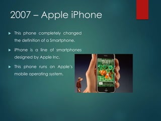 2007 – Apple iPhone
 This phone completely changed
the definition of a Smartphone.
 iPhone is a line of smartphones
designed by Apple Inc.
 This phone runs on Apple’s iOS
mobile operating system.
 