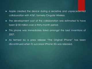  Apple created the device during a secretive and unprecedented
collaboration with AT&T, formerly Cingular Wireless.
 The development cost of the collaboration was estimated to have
been $150 million over a thirty-month period.
 This phone was immediately listed amongst the best inventions of
2007.
 As termed by a press release “The Original iPhone” has been
discontinued when its successor iPhone 3G was released.
 