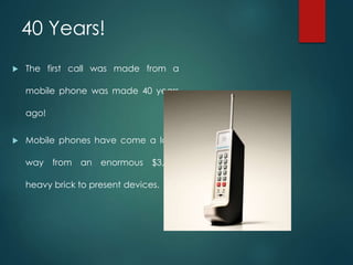  The first call was made from a
mobile phone was made 40 years
ago!
 Mobile phones have come a long
way from an enormous $3,995
heavy brick to present devices.
40 Years!
 