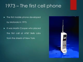 1973 – The first cell phone
 The first mobile phone developed
by Motorola in 1973.
 It was Martin Cooper who placed
the first call at AT&T Bells Labs
from the streets of New York.
 