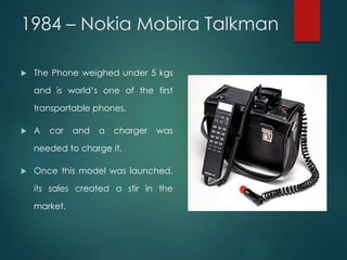 1984 – Nokia Mobira Talkman
 The Phone weighed under 5 kgs
and is world’s one of the first
transportable phones.
 A car and a charger was
needed to charge it.
 Once this model was launched,
its sales created a stir in the
market.
 