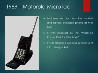1989 – Motorola MicroTac
 Motorola Microtac was the smallest
and lightest available phone at that
time.
 It was released as the “MicroTac
Pocket Cellular Telephone”.
 It was designed keeping in mind to fit
it in a shirt pocket.
 