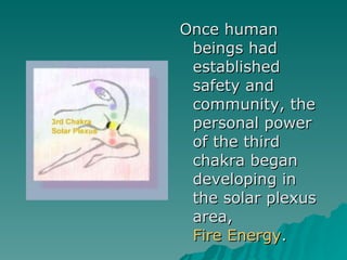 Once human beings had established safety and community, the personal power of the third chakra began developing in the solar plexus area,  Fire Energy .  