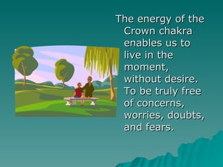 The energy of the Crown chakra enables us to live in the moment, without desire. To be truly free of concerns, worries, doubts, and fears. 