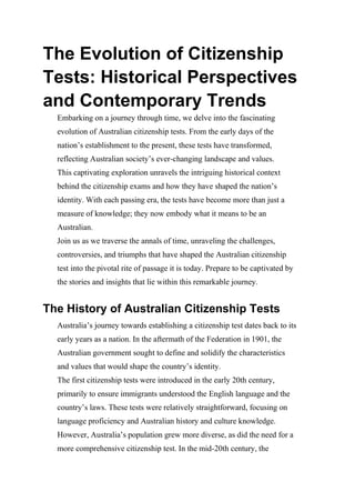 The Evolution of Citizenship
Tests: Historical Perspectives
and Contemporary Trends
Embarking on a journey through time, we delve into the fascinating
evolution of Australian citizenship tests. From the early days of the
nation’s establishment to the present, these tests have transformed,
reflecting Australian society’s ever-changing landscape and values.
This captivating exploration unravels the intriguing historical context
behind the citizenship exams and how they have shaped the nation’s
identity. With each passing era, the tests have become more than just a
measure of knowledge; they now embody what it means to be an
Australian.
Join us as we traverse the annals of time, unraveling the challenges,
controversies, and triumphs that have shaped the Australian citizenship
test into the pivotal rite of passage it is today. Prepare to be captivated by
the stories and insights that lie within this remarkable journey.
The History of Australian Citizenship Tests
Australia’s journey towards establishing a citizenship test dates back to its
early years as a nation. In the aftermath of the Federation in 1901, the
Australian government sought to define and solidify the characteristics
and values that would shape the country’s identity.
The first citizenship tests were introduced in the early 20th century,
primarily to ensure immigrants understood the English language and the
country’s laws. These tests were relatively straightforward, focusing on
language proficiency and Australian history and culture knowledge.
However, Australia’s population grew more diverse, as did the need for a
more comprehensive citizenship test. In the mid-20th century, the
 