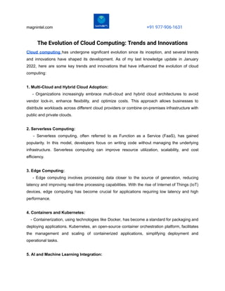 magnintel.com +91 977-906-1631
The Evolution of Cloud Computing: Trends and Innovations
Cloud computing has undergone significant evolution since its inception, and several trends
and innovations have shaped its development. As of my last knowledge update in January
2022, here are some key trends and innovations that have influenced the evolution of cloud
computing:
1. Multi-Cloud and Hybrid Cloud Adoption:
- Organizations increasingly embrace multi-cloud and hybrid cloud architectures to avoid
vendor lock-in, enhance flexibility, and optimize costs. This approach allows businesses to
distribute workloads across different cloud providers or combine on-premises infrastructure with
public and private clouds.
2. Serverless Computing:
- Serverless computing, often referred to as Function as a Service (FaaS), has gained
popularity. In this model, developers focus on writing code without managing the underlying
infrastructure. Serverless computing can improve resource utilization, scalability, and cost
efficiency.
3. Edge Computing:
- Edge computing involves processing data closer to the source of generation, reducing
latency and improving real-time processing capabilities. With the rise of Internet of Things (IoT)
devices, edge computing has become crucial for applications requiring low latency and high
performance.
4. Containers and Kubernetes:
- Containerization, using technologies like Docker, has become a standard for packaging and
deploying applications. Kubernetes, an open-source container orchestration platform, facilitates
the management and scaling of containerized applications, simplifying deployment and
operational tasks.
5. AI and Machine Learning Integration:
 
