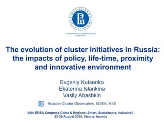 The evolution of cluster initiatives in Russia:
the impacts of policy, life-time, proximity
and innovative environment
Evgeniy Kutsenko
Ekaterina Islankina
Vasily Abashkin
Russian Cluster Observatory, ISSEK, HSE
56th ERSA Congress Cities & Regions: Smart, Sustainable, Inclusive?
23-26 August 2016, Vienna, Austria
 