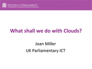 What shall we do with Clouds?
Joan Miller
UK Parliamentary ICT
 