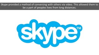 Skype provided a method of conversing with others via video. This allowed them to
be a part of peoples lives from long distances.
 