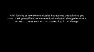 After looking at how communication has evolved through time you
have to ask yourself has our communication devices changed us or our
access to communication that has resulted in our change.
 