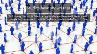 Studies have shown that
Technology has not isolated people and made them cold like originally
thought but connected them through a screen instead of face to face.
 