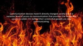 Conclusion
Communication devices haven’t directly changed society but it is
societies level of access to communication that provides the image that
society is colder. It’s behind their screen that people are now
communicating.
 