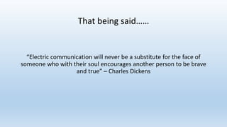“Electric communication will never be a substitute for the face of
someone who with their soul encourages another person to be brave
and true” – Charles Dickens
That being said……
 