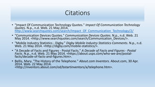 Citations
• "Impact Of Communication Technology Quotes." Impact Of Communication Technology
Quotes. N.p., n.d. Web. 21 May 2014.
http://www.searchquotes.com/search/Impact_Of_Communication_Technology/2/
• "Communication Devices Quotes." Communication Devices Quotes. N.p., n.d. Web. 21
May 2014. <http://www.searchquotes.com/search/Communication_Devices/>.
• "Mobile Industry Statistics - Digby." Digby Mobile Industry Statistics Comments. N.p., n.d.
Web. 21 May 2014. <http://digby.com/mobile-statistics/>.
• "A Decade of Facts and Figures - Postal Facts." A Decade of Facts and Figures - Postal
Facts. N.p., n.d. Web. 21 May 2014. <https://about.usps.com/who-we-are/postal-
facts/decade-of-facts-and-figures.htm>.
• Bellis, Mary. "The History of the Telephone." About.com Inventors. About.com, 30 Apr.
2014. Web. 22 May 2014.
<http://inventors.about.com/od/bstartinventors/a/telephone.htm>.
 