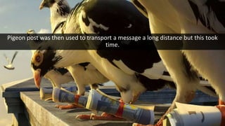Pigeon post was then used to transport a message a long distance but this took
time.
 