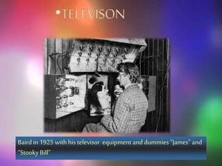 An actor portrayingAlexanderGraham
Bell speaking intoan early model
telephone
• WIRELESS TELEPHONE
Stubblefieldwithhis later , induction,
wirelesstelephone
Baird in 1925 with his televisor equipment and dummies “James” and
“Stooky Bill”
 