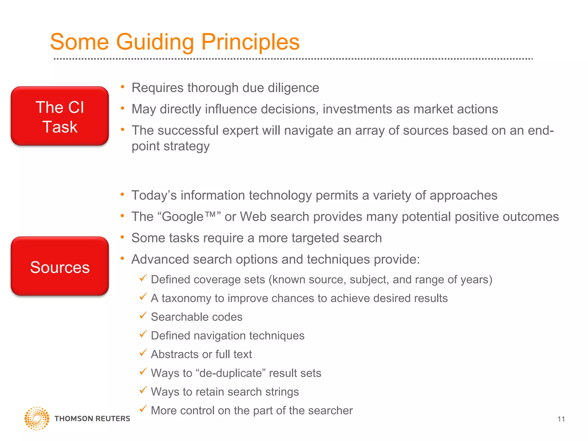 Some Guiding Principles Requires thorough due diligence May directly influence decisions, investments as market actions The successful expert will navigate an array of sources based on an end-point strategy Today’s information technology permits a variety of approaches The “Google™” or Web search provides many potential positive outcomes Some tasks require a more targeted search  Advanced search options and techniques provide: Defined coverage sets (known source, subject, and range of years) A taxonomy to improve chances to achieve desired results Searchable codes Defined navigation techniques Abstracts or full text Ways to “de-duplicate” result sets  Ways to retain search strings More control on the part of the searcher  The CI Task Sources 