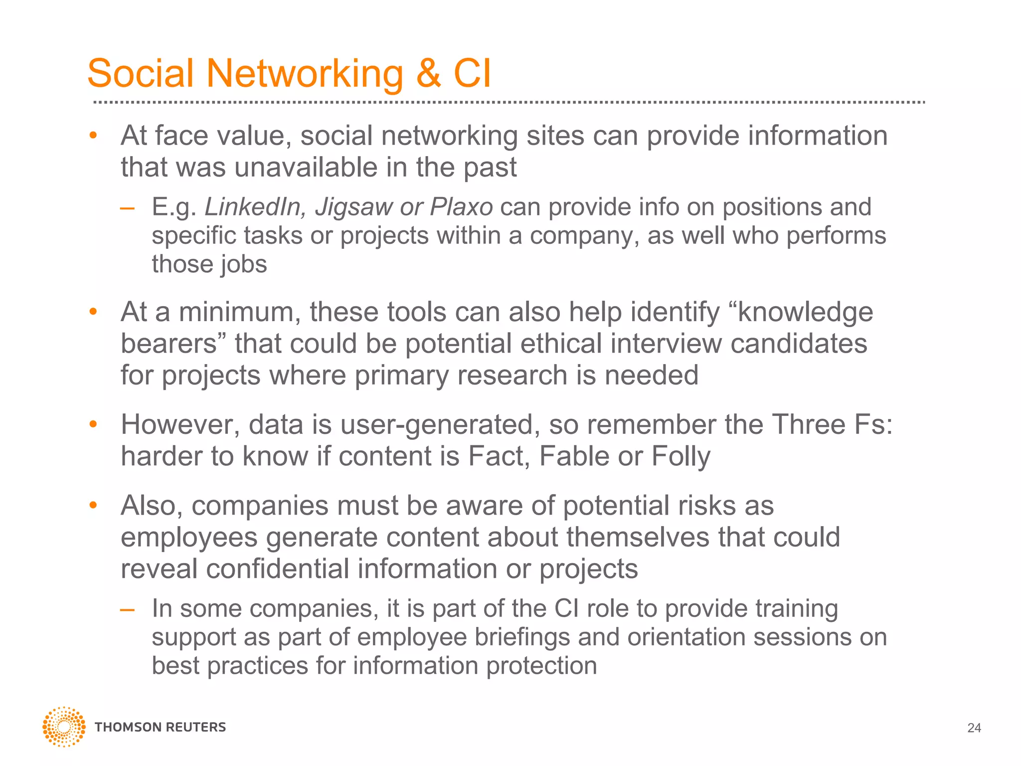 Social Networking & CI At face value, social networking sites can provide information that was unavailable in the past E.g.  LinkedIn, Jigsaw or Plaxo  can provide info on positions and specific tasks or projects within a company, as well who performs those jobs At a minimum, these tools can also help identify “knowledge bearers” that could be potential ethical interview candidates for projects where primary research is needed However, data is user-generated, so remember the Three Fs: harder to know if content is Fact, Fable or Folly Also, companies must be aware of potential risks as employees generate content about themselves that could reveal confidential information or projects In some companies, it is part of the CI role to provide training support as part of employee briefings and orientation sessions on best practices for information protection 