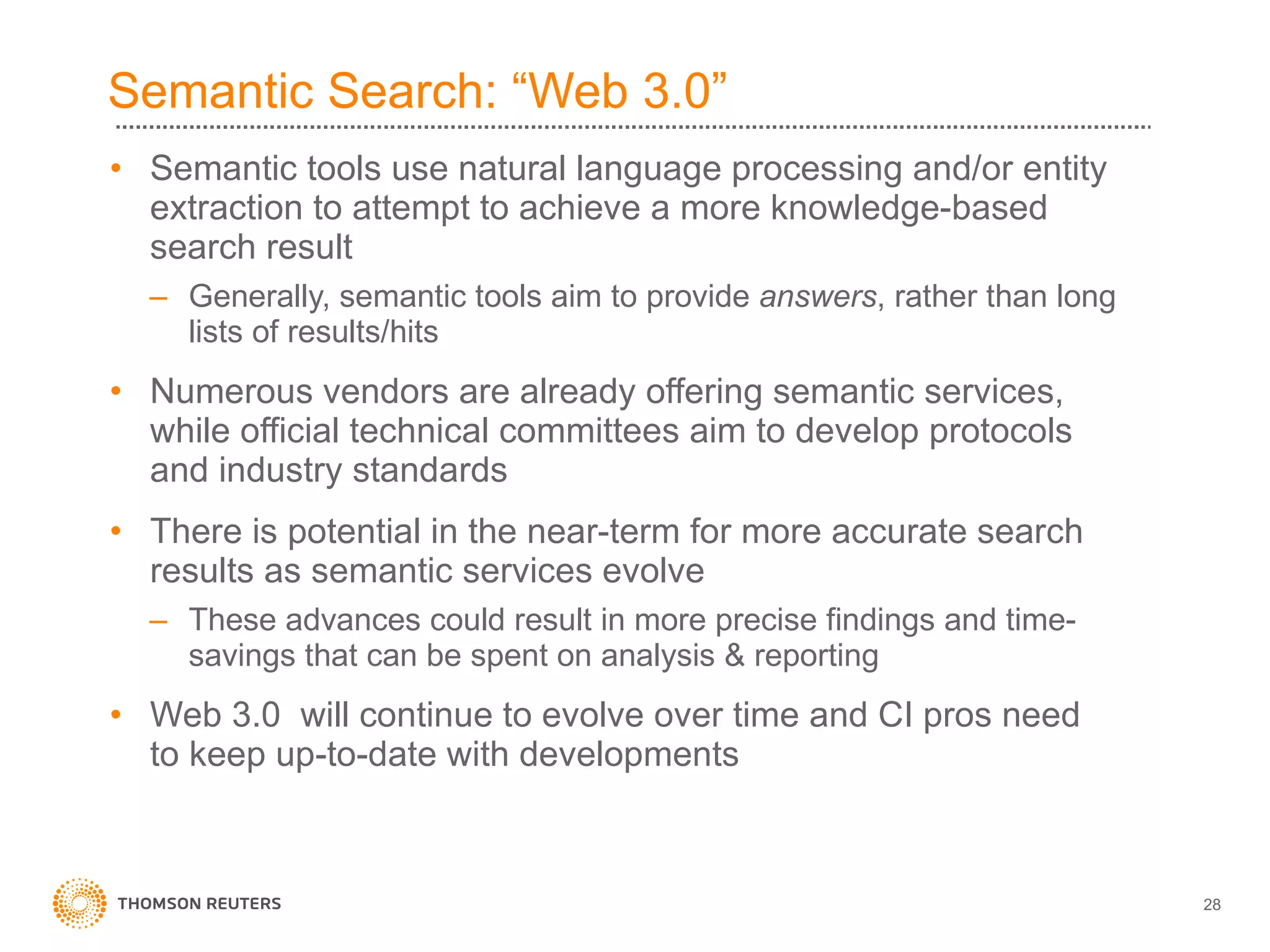 Semantic Search: “Web 3.0” Semantic tools use natural language processing and/or entity extraction to attempt to achieve a more knowledge-based search result Generally, semantic tools aim to provide  answers , rather than long lists of results/hits Numerous vendors are already offering semantic services, while official technical committees aim to develop protocols and industry standards There is potential in the near-term for more accurate search results as semantic services evolve These advances could result in more precise findings and time-savings that can be spent on analysis & reporting Web 3.0  will continue to evolve over time and CI pros need to keep up-to-date with developments 