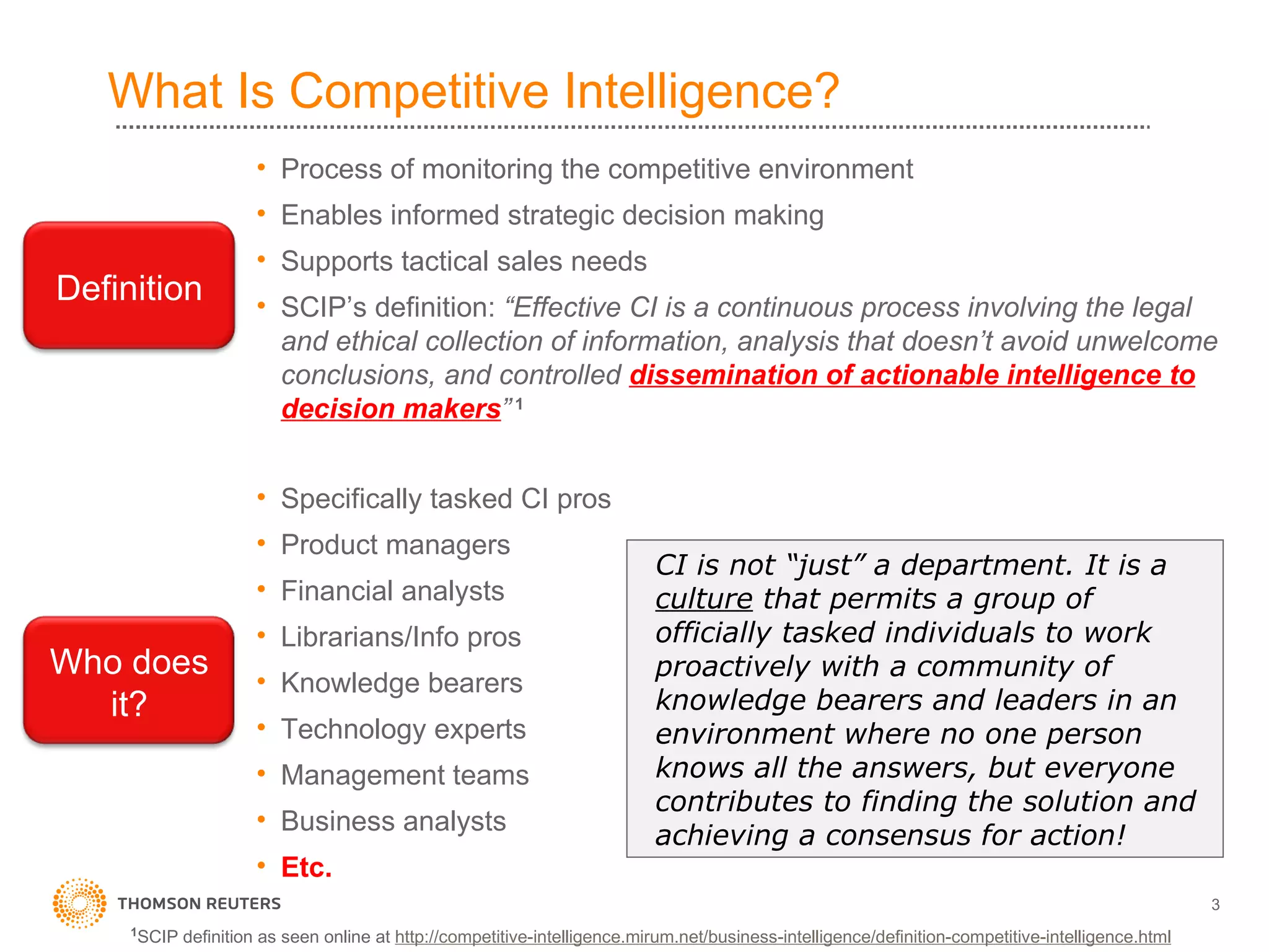 What Is Competitive Intelligence? Process of monitoring the competitive environment Enables informed strategic decision making Supports tactical sales needs SCIP’s definition:  “Effective CI is a continuous process involving the legal and ethical collection of information, analysis that doesn’t avoid unwelcome conclusions, and controlled  dissemination of actionable intelligence to decision makers ”  1 Specifically tasked CI pros Product managers Financial analysts Librarians/Info pros Knowledge bearers Technology experts Management teams Business analysts Etc. CI is not “just” a department. It is a  culture  that permits a group of officially tasked individuals to work proactively with a community of knowledge bearers and leaders in an environment where no one person knows all the answers, but everyone contributes to finding the solution and achieving a consensus for action! 1 SCIP definition as seen online at  http://competitive-intelligence.mirum.net/business-intelligence/definition-competitive-intelligence.html Definition Who does it? 