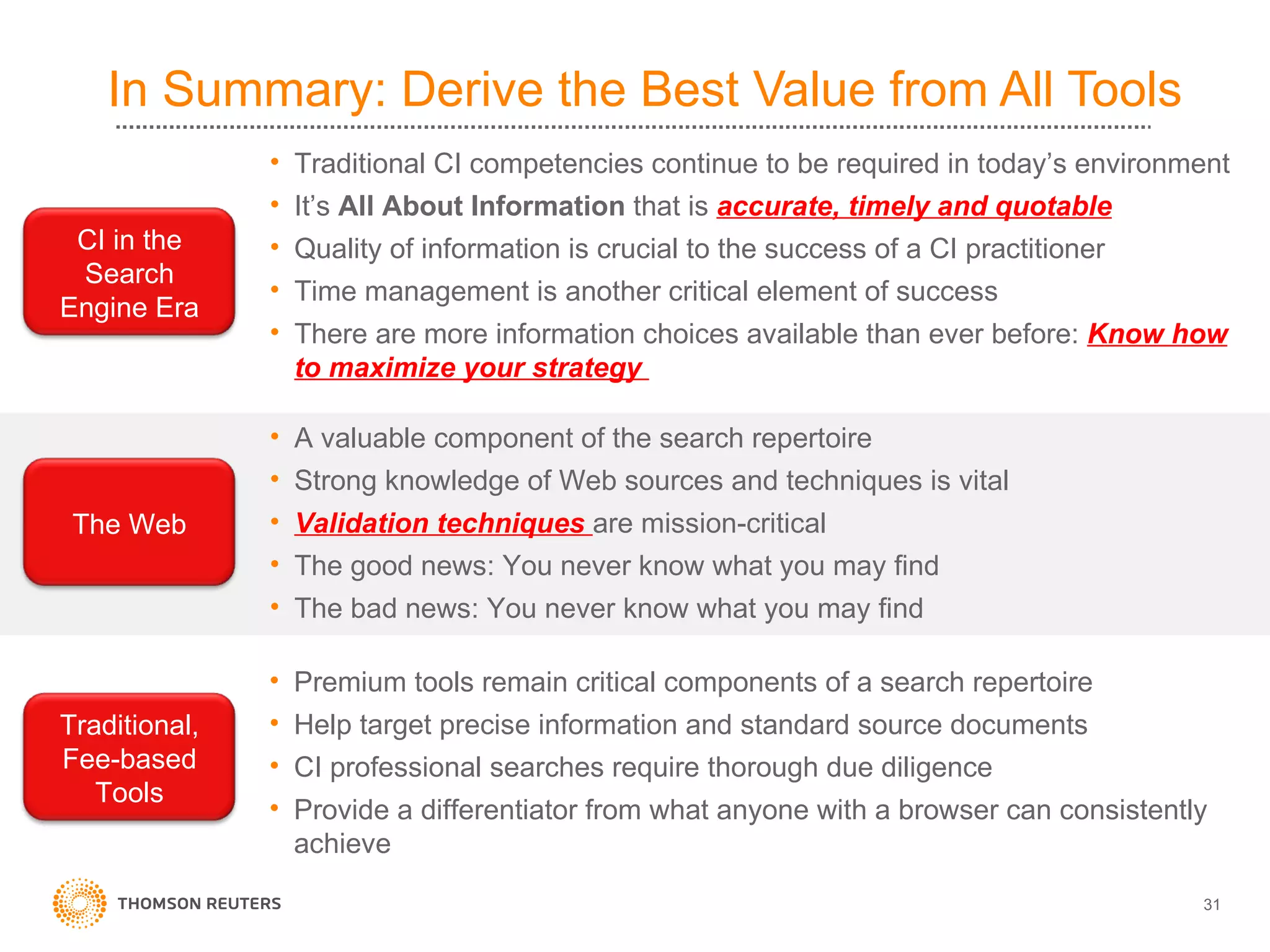 In Summary: Derive the Best Value from All Tools  Premium tools remain critical components of a search repertoire Help target precise information and standard source documents CI professional searches require thorough due diligence  Provide a differentiator from what anyone with a browser can consistently achieve A valuable component of the search repertoire Strong knowledge of Web sources and techniques is vital Validation techniques  are mission-critical The good news: You never know what you may find The bad news: You never know what you may find Traditional CI competencies continue to be required in today’s environment It’s  All About Information  that is  accurate, timely and quotable Quality of information is crucial to the success of a CI practitioner Time management is another critical element of success There are more information choices available than ever before:  Know how to maximize your strategy  Traditional, Fee-based Tools CI in the Search Engine Era The Web 