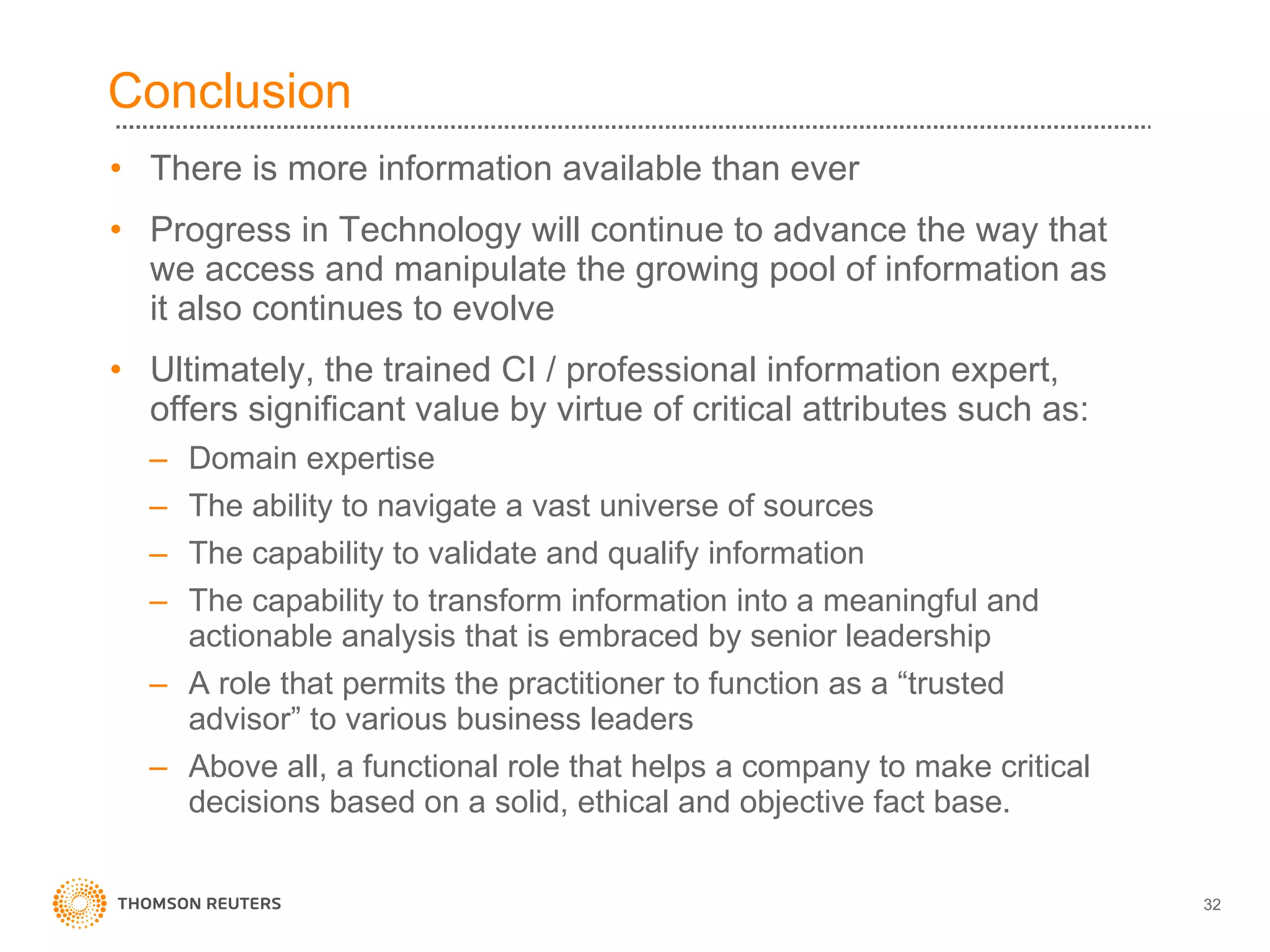 Conclusion There is more information available than ever Progress in Technology will continue to advance the way that we access and manipulate the growing pool of information as it also continues to evolve Ultimately, the trained CI / professional information expert, offers significant value by virtue of critical attributes such as: Domain expertise The ability to navigate a vast universe of sources The capability to validate and qualify information The capability to transform information into a meaningful and actionable analysis that is embraced by senior leadership A role that permits the practitioner to function as a “trusted advisor” to various business leaders Above all, a functional role that helps a company to make critical decisions based on a solid, ethical and objective fact base. 