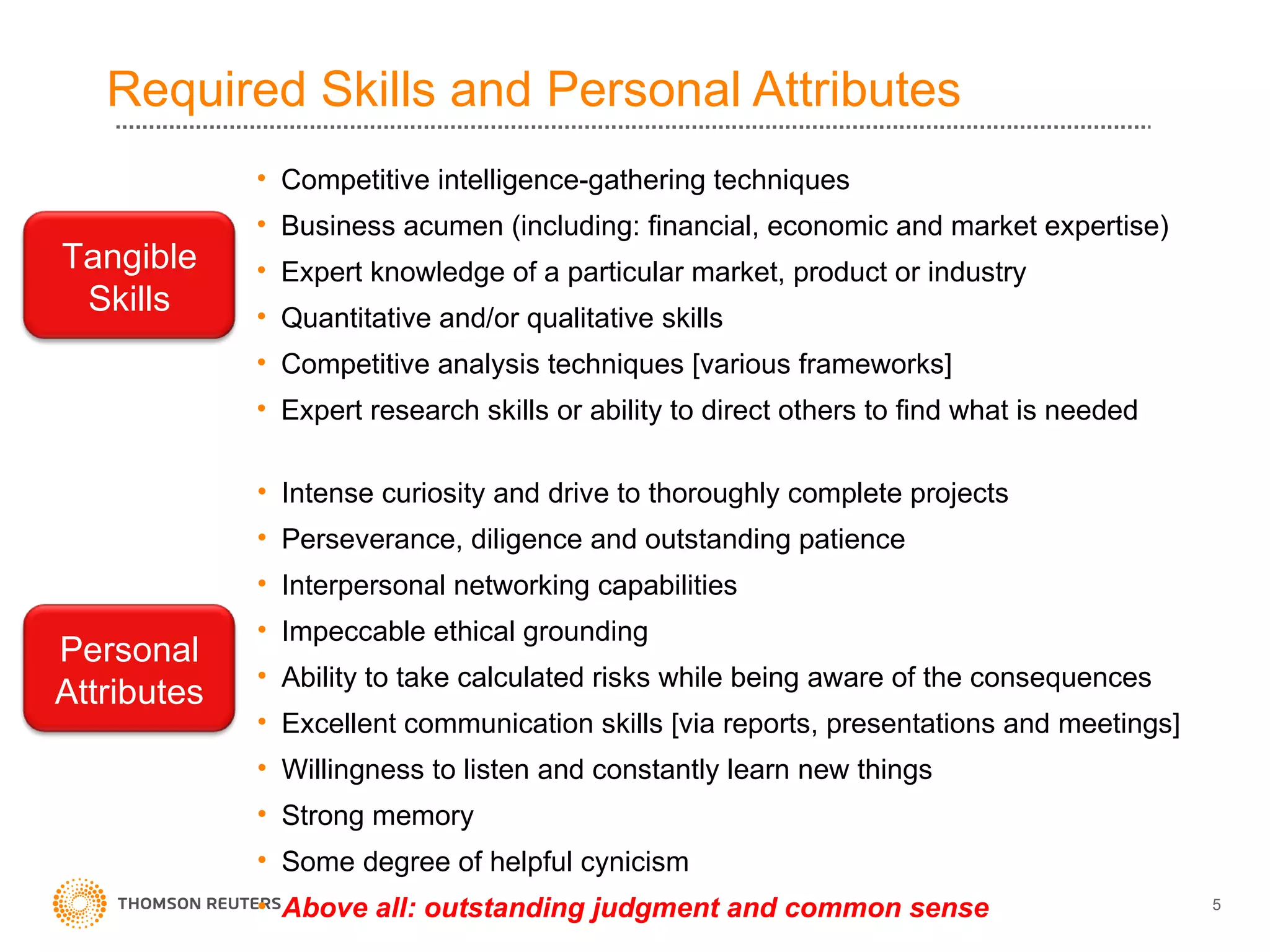 Required Skills and Personal Attributes Competitive intelligence-gathering techniques Business acumen (including: financial, economic and market expertise) Expert knowledge of a particular market, product or industry Quantitative and/or qualitative skills Competitive analysis techniques [various frameworks] Expert research skills or ability to direct others to find what is needed Intense curiosity and drive to thoroughly complete projects Perseverance, diligence and outstanding patience Interpersonal networking capabilities Impeccable ethical grounding Ability to take calculated risks while being aware of the consequences Excellent communication skills [via reports, presentations and meetings] Willingness to listen and constantly learn new things Strong memory Some degree of helpful cynicism Above all: outstanding judgment and common sense Tangible Skills Personal Attributes 