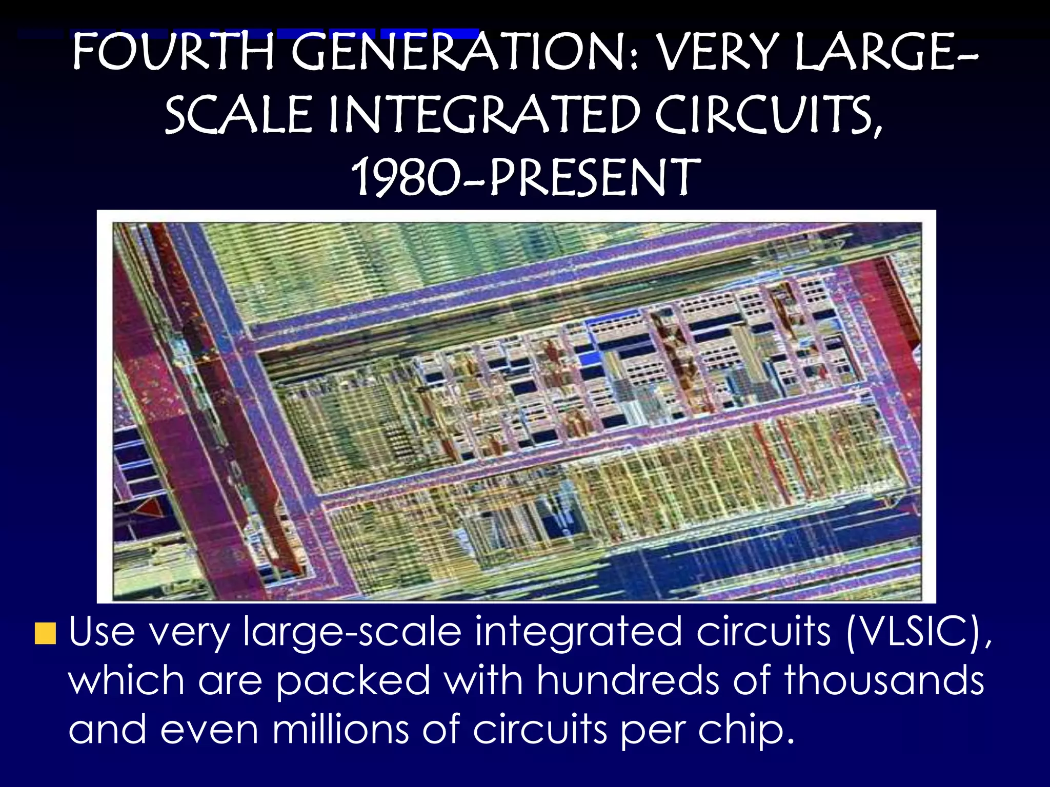 FOURTH GENERATION: VERY LARGE-
   SCALE INTEGRATED CIRCUITS,
          1980-PRESENT




Use very large-scale integrated circuits (VLSIC),
which are packed with hundreds of thousands
and even millions of circuits per chip.
 