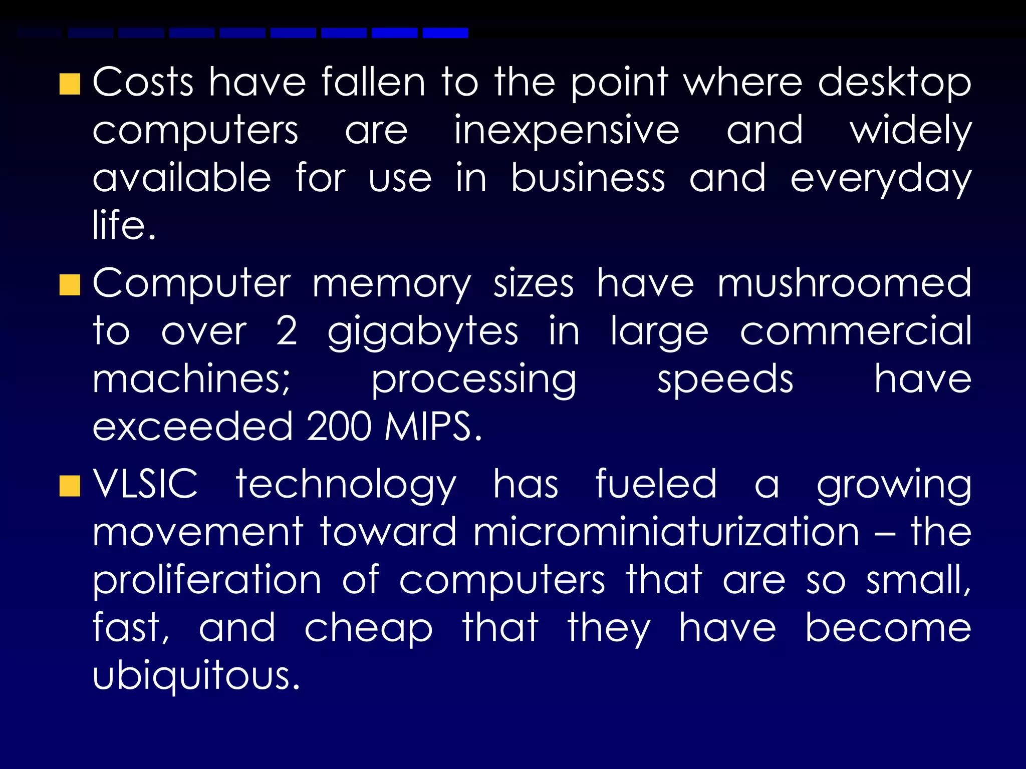Costs have fallen to the point where desktop
computers are inexpensive and widely
available for use in business and everyday
life.
Computer memory sizes have mushroomed
to over 2 gigabytes in large commercial
machines;      processing    speeds     have
exceeded 200 MIPS.
VLSIC technology has fueled a growing
movement toward microminiaturization – the
proliferation of computers that are so small,
fast, and cheap that they have become
ubiquitous.
 