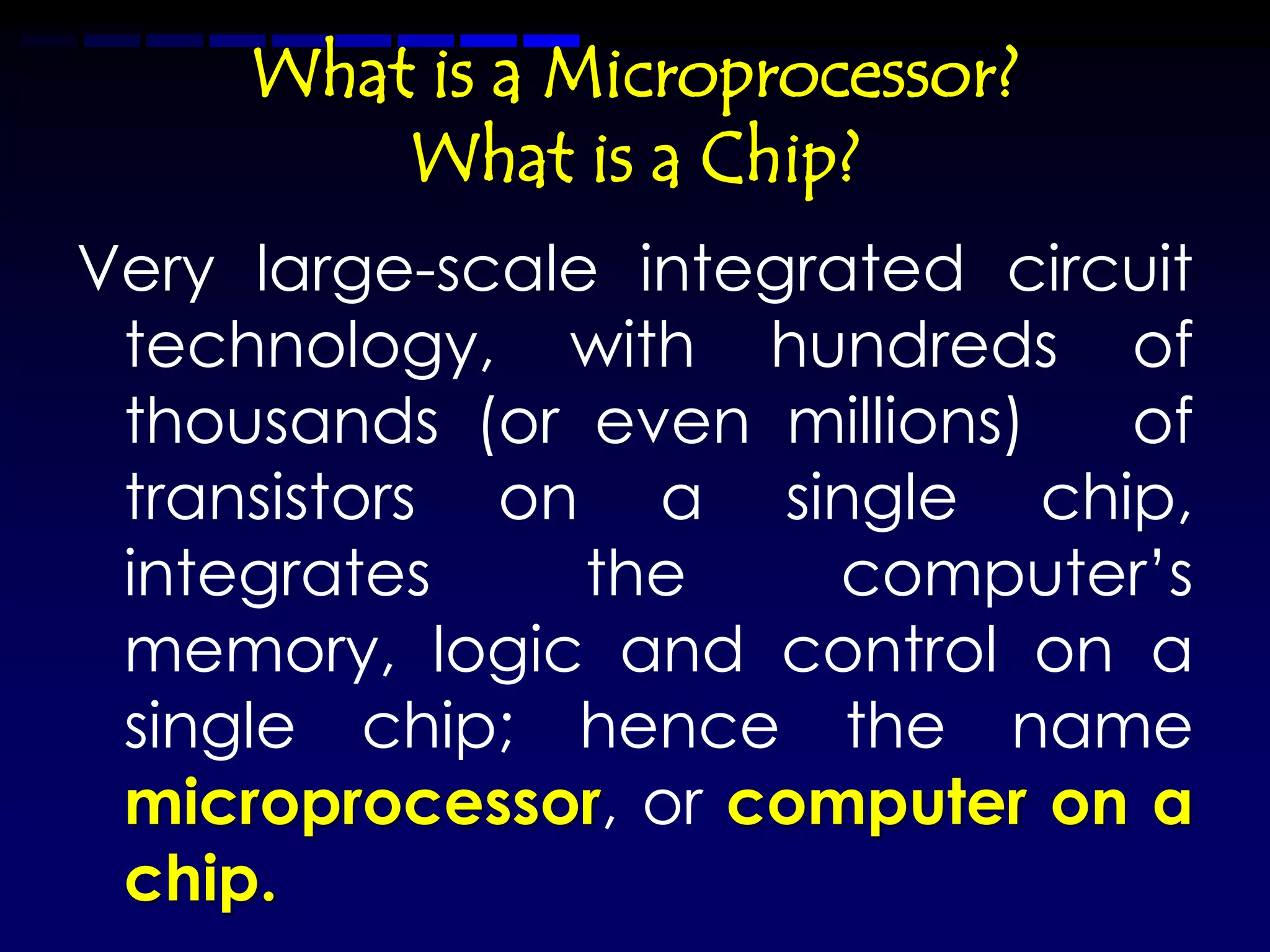 What is a Microprocessor?
         What is a Chip?
Very large-scale integrated circuit
 technology, with hundreds of
 thousands (or even millions)   of
 transistors on a single chip,
 integrates     the     computer’s
 memory, logic and control on a
 single chip; hence the name
 microprocessor, or computer on a
 chip.
 