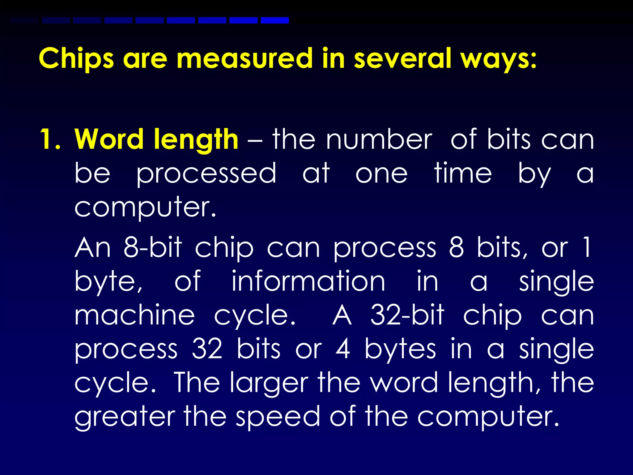 Chips are measured in several ways:

1. Word length – the number of bits can
   be processed at one time by a
   computer.
   An 8-bit chip can process 8 bits, or 1
   byte, of information in a single
   machine cycle. A 32-bit chip can
   process 32 bits or 4 bytes in a single
   cycle. The larger the word length, the
   greater the speed of the computer.
 