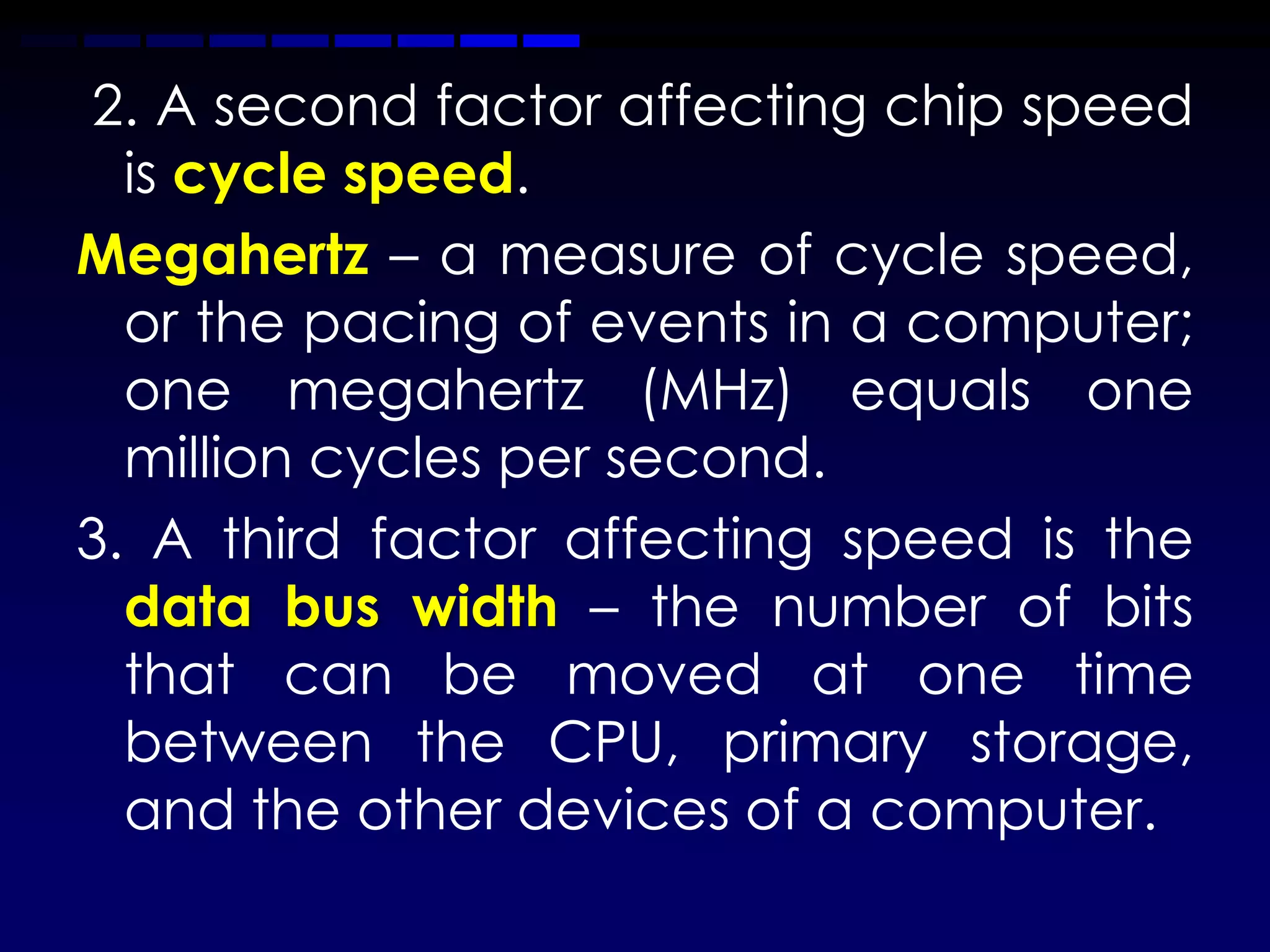 2. A second factor affecting chip speed
  is cycle speed.
Megahertz – a measure of cycle speed,
  or the pacing of events in a computer;
  one megahertz (MHz) equals one
  million cycles per second.
3. A third factor affecting speed is the
  data bus width – the number of bits
  that can be moved at one time
  between the CPU, primary storage,
  and the other devices of a computer.
 
