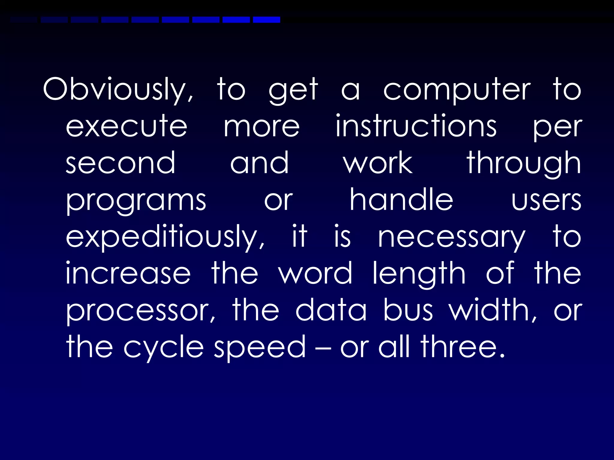 Obviously, to get a computer to
 execute more instructions per
 second     and     work     through
 programs      or    handle      users
 expeditiously, it is necessary to
 increase the word length of the
 processor, the data bus width, or
 the cycle speed – or all three.
 