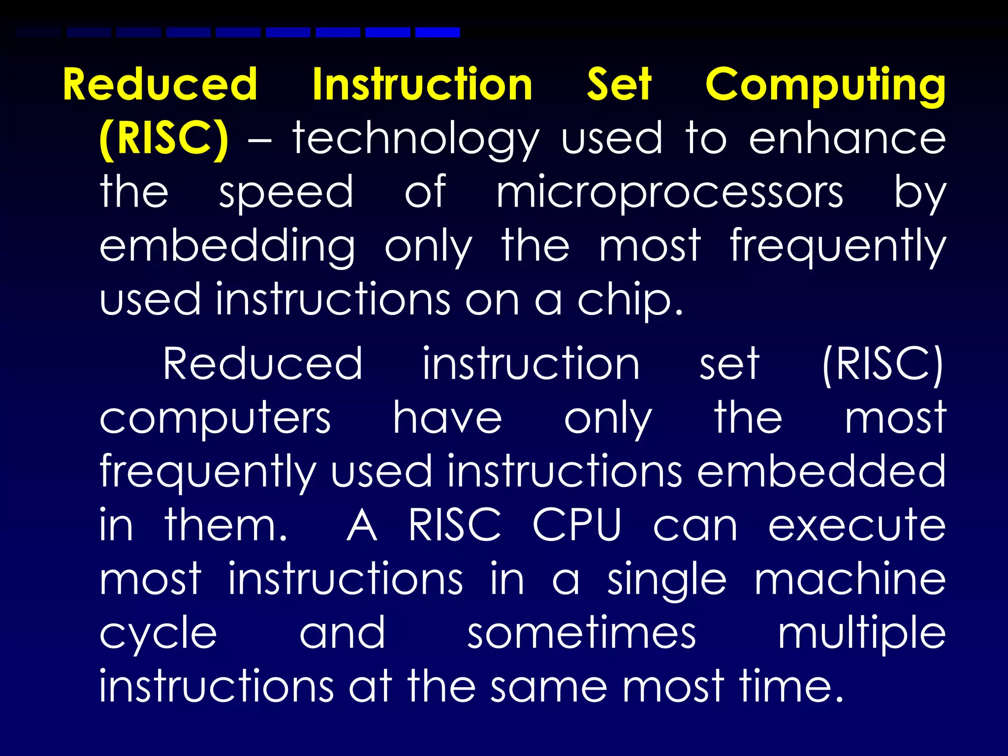 Reduced Instruction Set Computing
 (RISC) – technology used to enhance
 the speed of microprocessors by
 embedding only the most frequently
 used instructions on a chip.
     Reduced instruction set (RISC)
 computers have only the most
 frequently used instructions embedded
 in them. A RISC CPU can execute
 most instructions in a single machine
 cycle     and      sometimes    multiple
 instructions at the same most time.
 