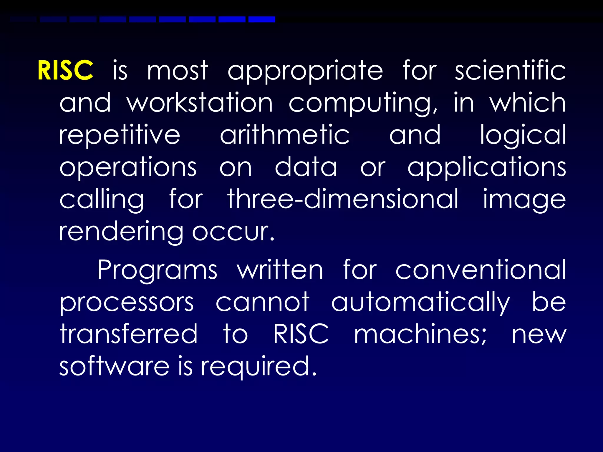 RISC is most appropriate for scientific
  and workstation computing, in which
  repetitive arithmetic and logical
  operations on data or applications
  calling for three-dimensional image
  rendering occur.
     Programs written for conventional
  processors cannot automatically be
  transferred to RISC machines; new
  software is required.
 