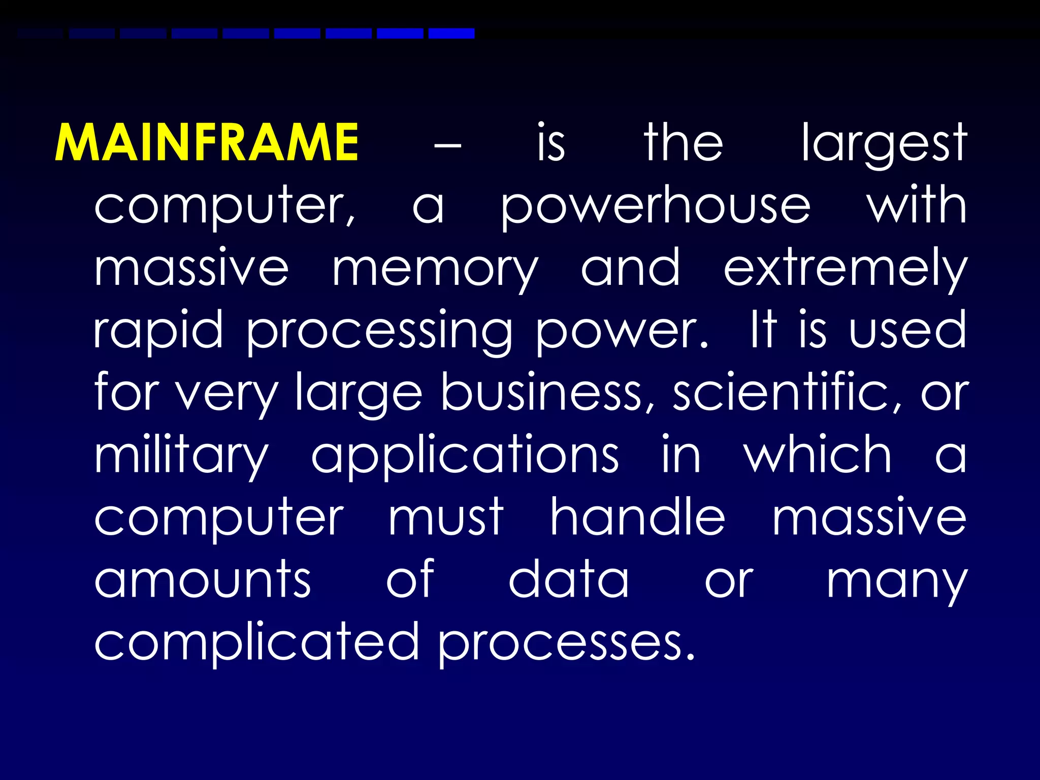 MAINFRAME – is the largest
 computer, a powerhouse with
 massive memory and extremely
 rapid processing power. It is used
 for very large business, scientific, or
 military applications in which a
 computer must handle massive
 amounts of data or many
 complicated processes.
 