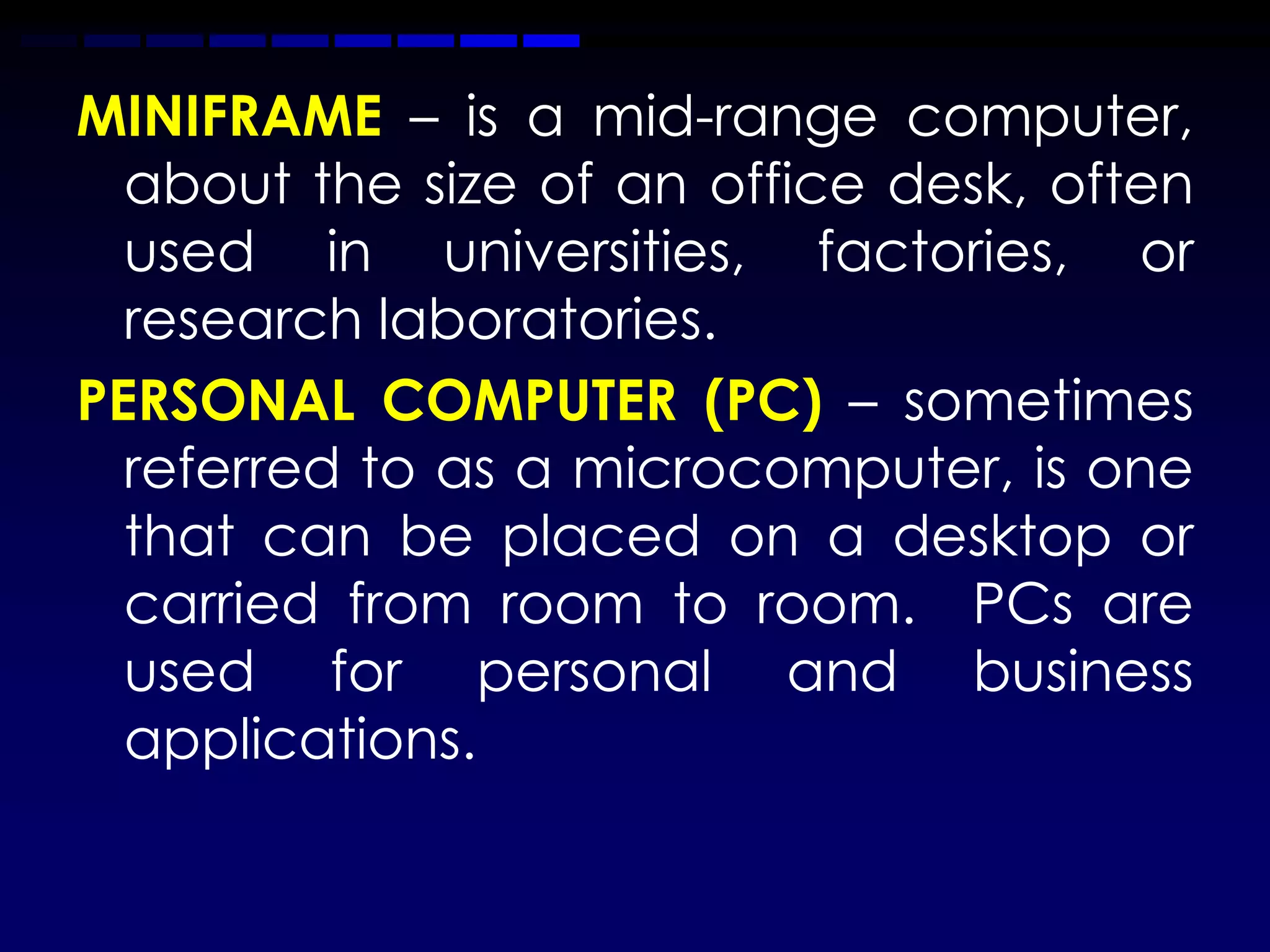MINIFRAME – is a mid-range computer,
  about the size of an office desk, often
  used in universities, factories, or
  research laboratories.
PERSONAL COMPUTER (PC) – sometimes
  referred to as a microcomputer, is one
  that can be placed on a desktop or
  carried from room to room. PCs are
  used for personal and business
  applications.
 
