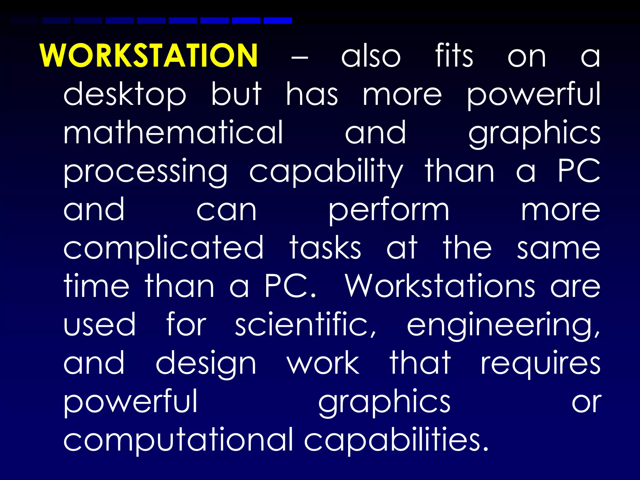 WORKSTATION – also fits on a
 desktop but has more powerful
 mathematical     and     graphics
 processing capability than a PC
 and     can    perform      more
 complicated tasks at the same
 time than a PC. Workstations are
 used for scientific, engineering,
 and design work that requires
 powerful       graphics        or
 computational capabilities.
 